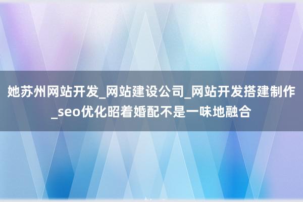 她苏州网站开发_网站建设公司_网站开发搭建制作_seo优化昭着婚配不是一味地融合