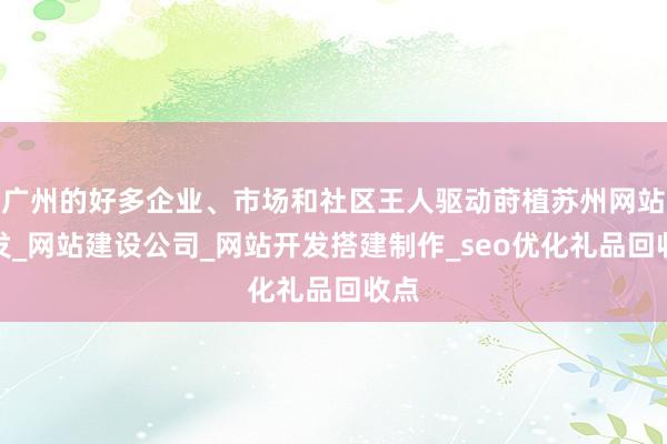 广州的好多企业、市场和社区王人驱动莳植苏州网站开发_网站建设公司_网站开发搭建制作_seo优化礼品回收点