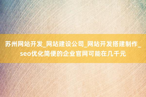 苏州网站开发_网站建设公司_网站开发搭建制作_seo优化简便的企业官网可能在几千元
